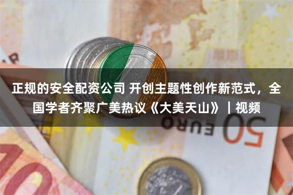 正规的安全配资公司 开创主题性创作新范式，全国学者齐聚广美热议《大美天山》｜视频