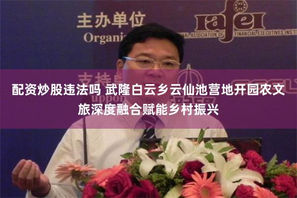 配资炒股违法吗 武隆白云乡云仙池营地开园农文旅深度融合赋能乡村振兴