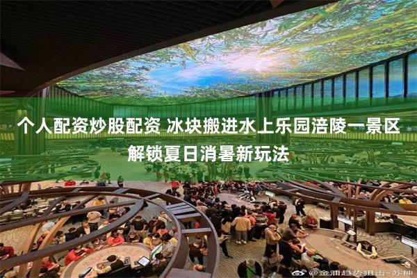 个人配资炒股配资 冰块搬进水上乐园涪陵一景区解锁夏日消暑新玩法