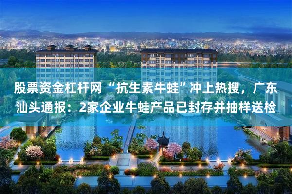 股票资金杠杆网 “抗生素牛蛙”冲上热搜，广东汕头通报：2家企业牛蛙产品已封存并抽样送检