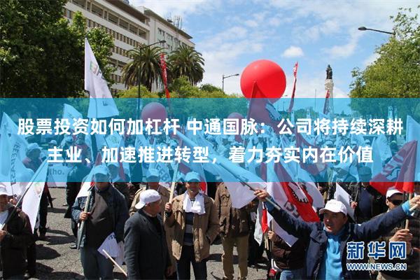 股票投资如何加杠杆 中通国脉：公司将持续深耕主业、加速推进转型，着力夯实内在价值