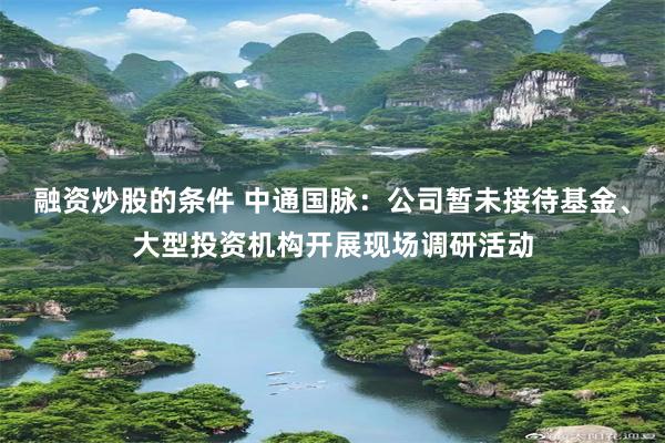 融资炒股的条件 中通国脉：公司暂未接待基金、大型投资机构开展现场调研活动