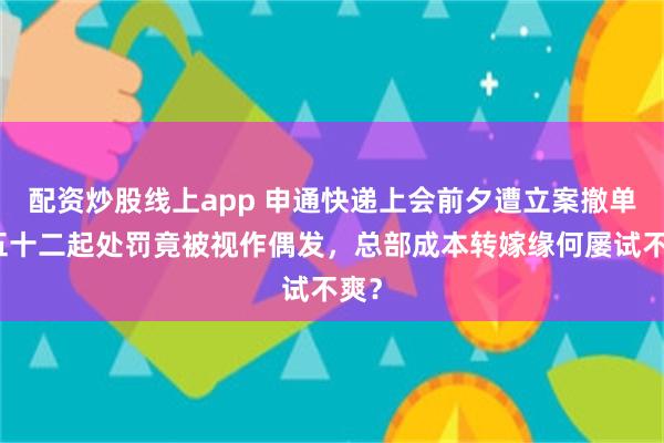 配资炒股线上app 申通快递上会前夕遭立案撤单：五十二起处罚竟被视作偶发，总部成本转嫁缘何屡试不爽？
