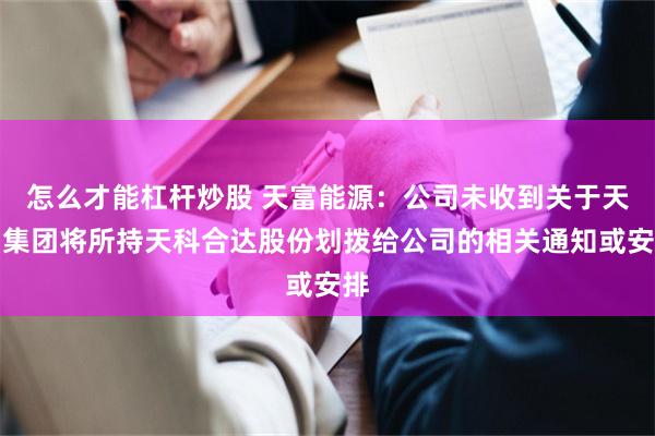怎么才能杠杆炒股 天富能源：公司未收到关于天富集团将所持天科合达股份划拨给公司的相关通知或安排