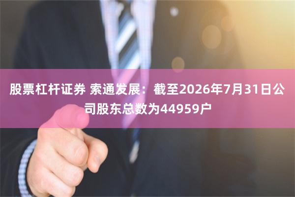 股票杠杆证券 索通发展：截至2026年7月31日公司股东总数为44959户