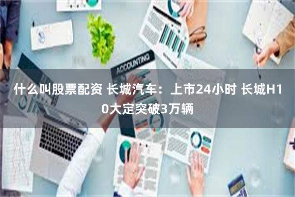 什么叫股票配资 长城汽车：上市24小时 长城H10大定突破3万辆