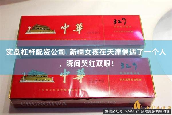 实盘杠杆配资公司  新疆女孩在天津偶遇了一个人，瞬间哭红双眼！