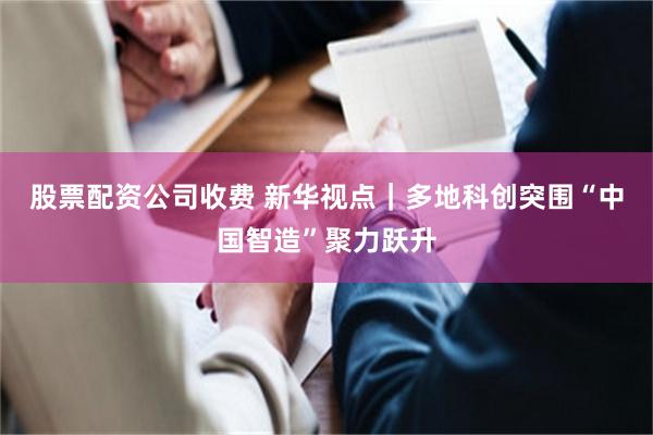 股票配资公司收费 新华视点｜多地科创突围“中国智造”聚力跃升