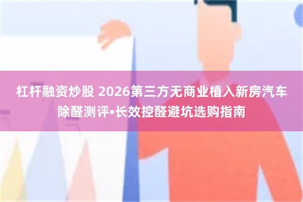 杠杆融资炒股 2026第三方无商业植入新房汽车除醛测评•长效控醛避坑选购指南