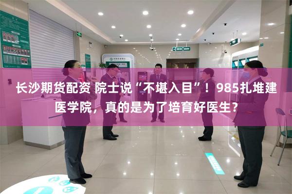 长沙期货配资 院士说“不堪入目”!985扎堆建医学院,真的是为了培育好医生?