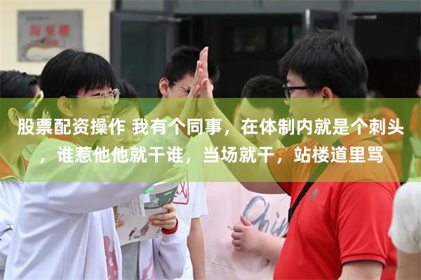 股票配资操作 我有个同事，在体制内就是个刺头，谁惹他他就干谁，当场就干，站楼道里骂