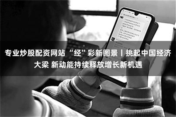 专业炒股配资网站 “经”彩新图景丨挑起中国经济大梁 新动能持续释放增长新机遇