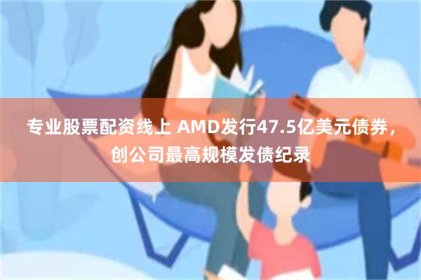 专业股票配资线上 AMD发行47.5亿美元债券，创公司最高规模发债纪录
