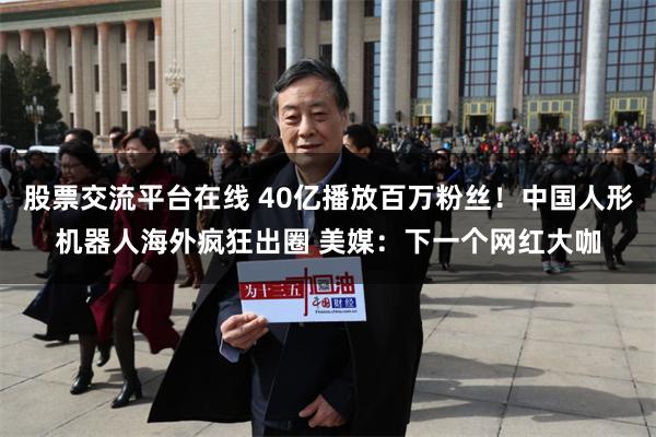 股票交流平台在线 40亿播放百万粉丝！中国人形机器人海外疯狂出圈 美媒：下一个网红大咖
