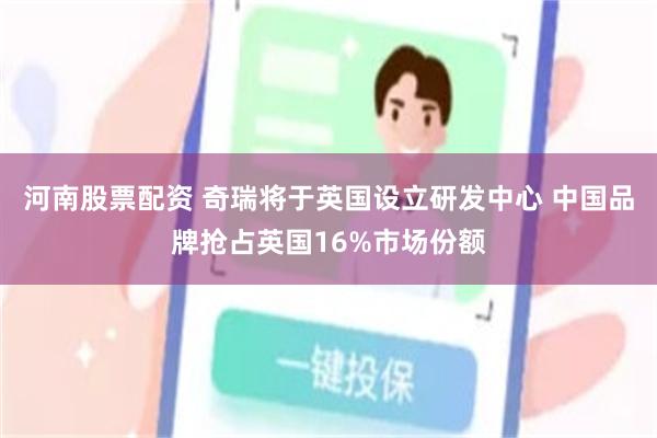 河南股票配资 奇瑞将于英国设立研发中心 中国品牌抢占英国16%市场份额