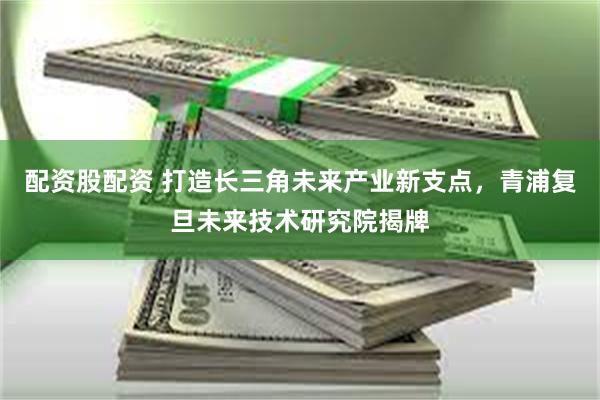 配资股配资 打造长三角未来产业新支点，青浦复旦未来技术研究院揭牌