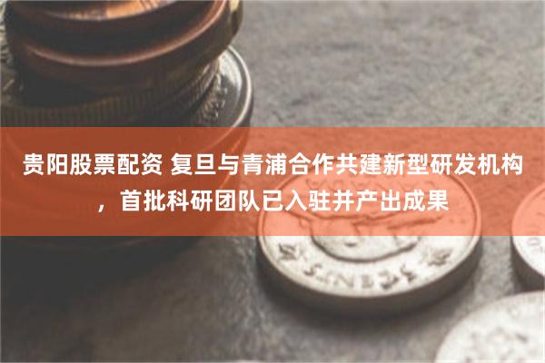 贵阳股票配资 复旦与青浦合作共建新型研发机构，首批科研团队已入驻并产出成果