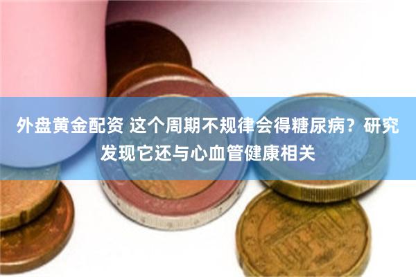 外盘黄金配资 这个周期不规律会得糖尿病？研究发现它还与心血管健康相关