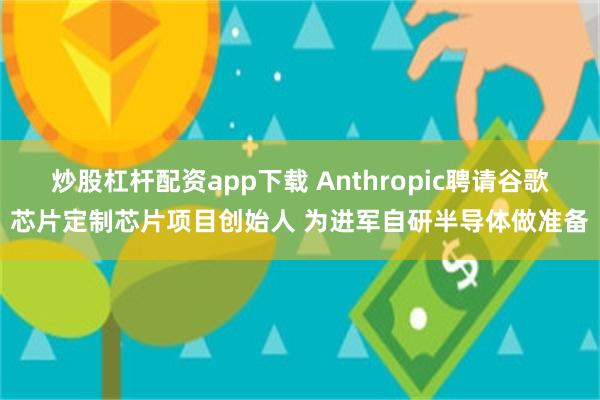 炒股杠杆配资app下载 Anthropic聘请谷歌芯片定制芯片项目创始人 为进军自研半导体做准备