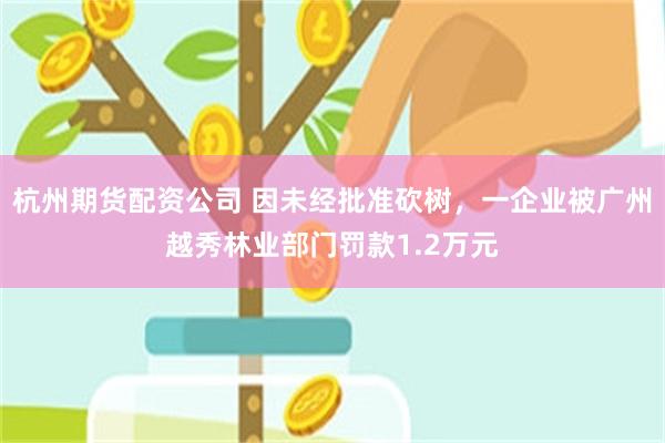 杭州期货配资公司 因未经批准砍树，一企业被广州越秀林业部门罚款1.2万元