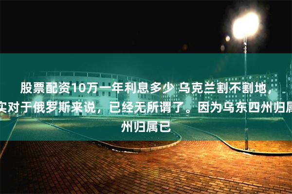 股票配资10万一年利息多少 乌克兰割不割地，其实对于俄罗斯来说，已经无所谓了。因为乌东四州归属已