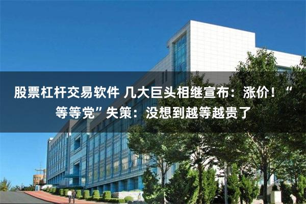 股票杠杆交易软件 几大巨头相继宣布：涨价！“等等党”失策：没想到越等越贵了