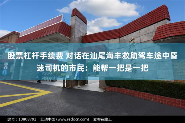 股票杠杆手续费 对话在汕尾海丰救助驾车途中昏迷司机的市民：能帮一把是一把