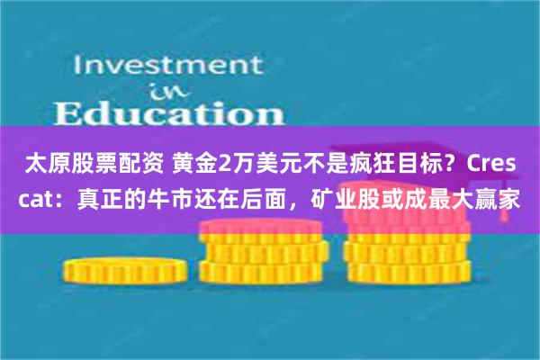 太原股票配资 黄金2万美元不是疯狂目标？Crescat：真正的牛市还在后面，矿业股或成最大赢家