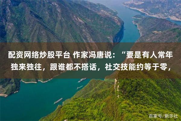 配资网络炒股平台 作家冯唐说：“要是有人常年独来独往，跟谁都不搭话，社交技能约等于零，