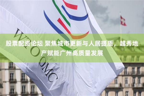 股票配资论坛 聚焦城市更新与人居提质，越秀地产赋能广州高质量发展