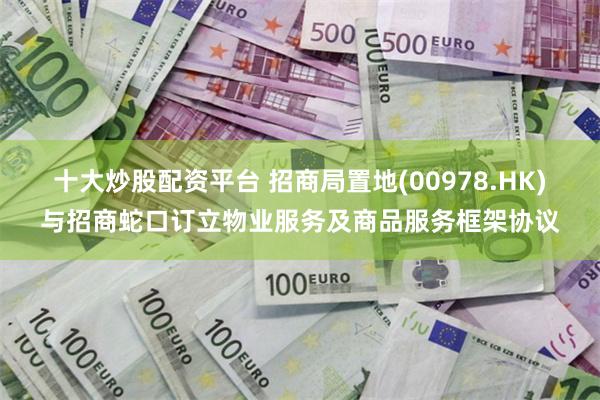 十大炒股配资平台 招商局置地(00978.HK)与招商蛇口订立物业服务及商品服务框架协议