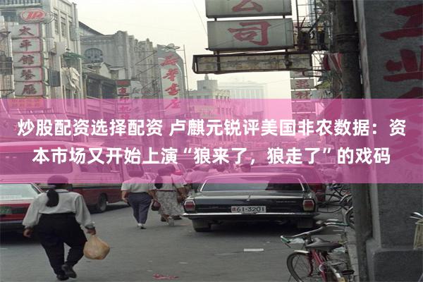 炒股配资选择配资 卢麒元锐评美国非农数据：资本市场又开始上演“狼来了，狼走了”的戏码