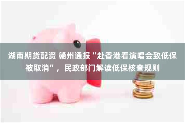 湖南期货配资 赣州通报“赴香港看演唱会致低保被取消”，民政部门解读低保核查规则