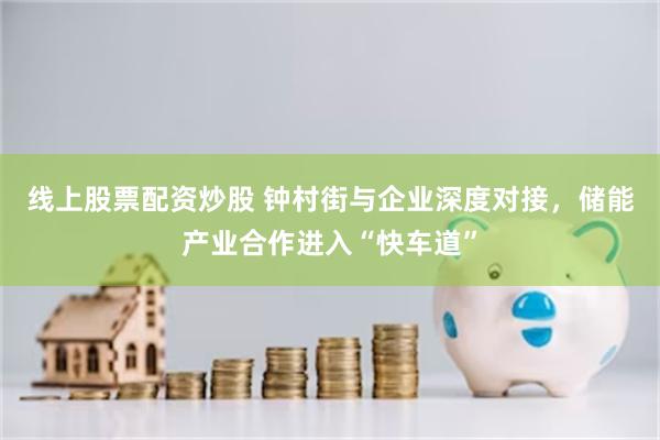 线上股票配资炒股 钟村街与企业深度对接，储能产业合作进入“快车道”