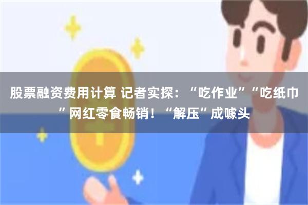 股票融资费用计算 记者实探：“吃作业”“吃纸巾”网红零食畅销！“解压”成噱头