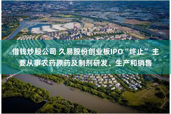 借钱炒股公司 久易股份创业板IPO“终止” 主要从事农药原药及制剂研发、生产和销售