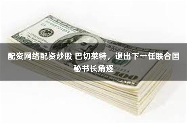 配资网络配资炒股 巴切莱特，退出下一任联合国秘书长角逐