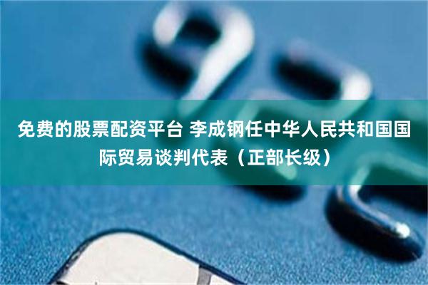 免费的股票配资平台 李成钢任中华人民共和国国际贸易谈判代表（正部长级）