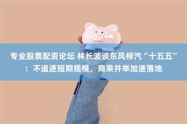 专业股票配资论坛 林长波谈东风柳汽“十五五”：不追逐短期规模，商乘并举加速落地