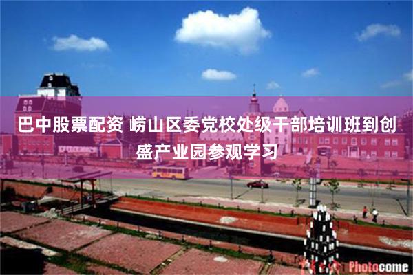 巴中股票配资 崂山区委党校处级干部培训班到创盛产业园参观学习