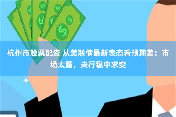 杭州市股票配资 从美联储最新表态看预期差：市场太鹰，央行稳中求变