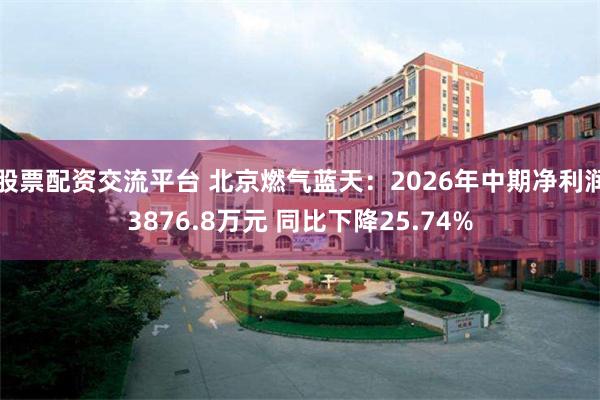 股票配资交流平台 北京燃气蓝天：2026年中期净利润3876.8万元 同比下降25.74%