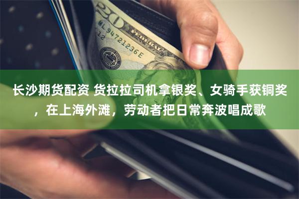 长沙期货配资 货拉拉司机拿银奖、女骑手获铜奖,在上海外滩,劳动者把日常奔波唱成歌