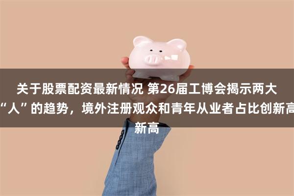 关于股票配资最新情况 第26届工博会揭示两大“人”的趋势，境外注册观众和青年从业者占比创新高