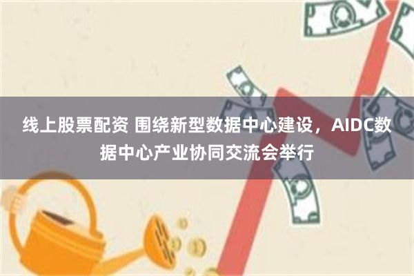 线上股票配资 围绕新型数据中心建设，AIDC数据中心产业协同交流会举行