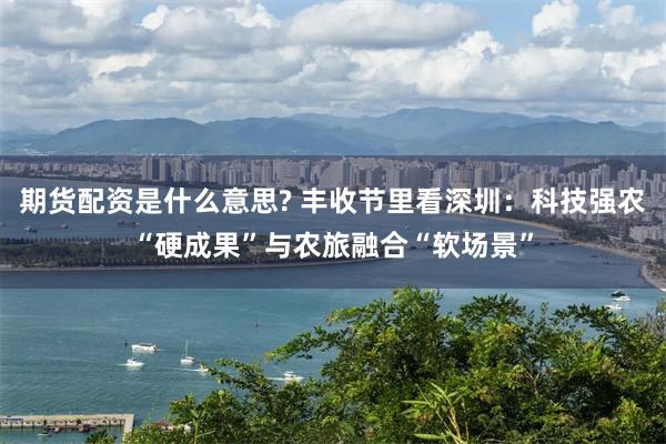期货配资是什么意思? 丰收节里看深圳：科技强农“硬成果”与农旅融合“软场景”
