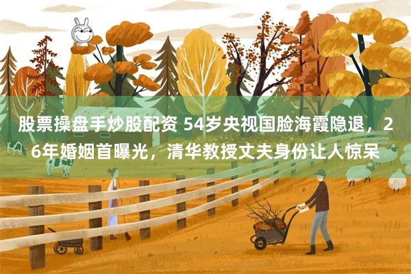 股票操盘手炒股配资 54岁央视国脸海霞隐退，26年婚姻首曝光，清华教授丈夫身份让人惊呆