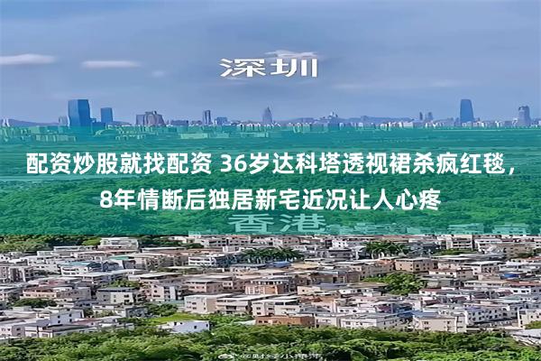 配资炒股就找配资 36岁达科塔透视裙杀疯红毯，8年情断后独居新宅近况让人心疼
