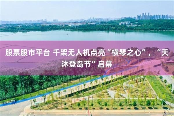 股票股市平台 千架无人机点亮“横琴之心”，“天沐登岛节”启幕