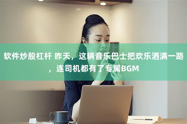 软件炒股杠杆 昨天，这辆音乐巴士把欢乐洒满一路，连司机都有了专属BGM